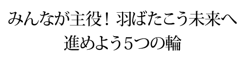 みんなが主役! 羽ばたこう未来へ
進めよう5つの輪